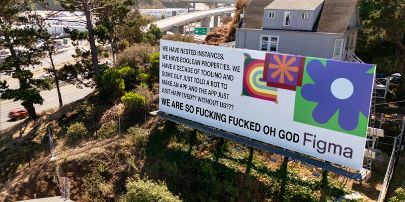 A Figma billboard edited to read: WE HAVE NESTED INSTANCES. WE HAVE BOOLEAN PROPERTIES. WE HAVE A DECADE OF TOOLING AND SOME GUY JUST TOLD A BOT “make an app that does uber but for dogs” AND THE APP JUST. THE APP JUST HAPPENED. WITHOUT US. WE ARE SO FUCKING FUCKED OH GOD