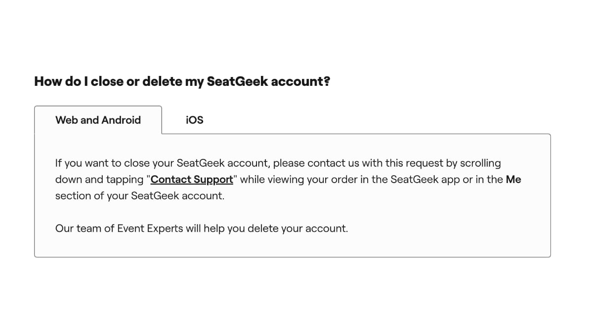 How do I close or delete my SeatGeek account? If you want to close your SeatGeek account, please contact us with this request by scrolling down and tapping "Contact Support" while viewing your order in the SeatGeek app or in the Me section of your SeatGeek account. Our team of Event Experts will help you delete your account.